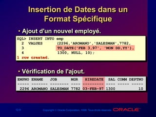 12-9 Copyright  Oracle Corporation, 1998. Tous droits réservés.
Insertion de Dates dans un
Format Spécifique
• Ajout d'un nouvel employé.
SQL> INSERT INTO emp
2 VALUES (2296,'AROMANO','SALESMAN',7782,
3 TO_DATE('FEB 3,97', 'MON DD,YY'),
4 1300, NULL, 10);
1 row created.
• Vérification de l'ajout.
EMPNO ENAME JOB MGR HIREDATE SAL COMM DEPTNO
----- ------- -------- ---- --------- ---- ----- -----
2296 AROMANO SALESMAN 7782 03-FEB-97 1300 10
 