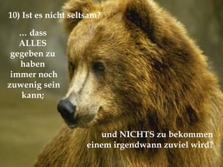 …  dass  ALLES  gegeben zu  haben  immer noch zuwenig sein kann;  und NICHTS zu bekommen  einem irgendwann zuviel wird?  10) Ist es nicht seltsam?  