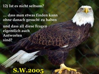 12) Ist es nicht seltsam? …  dass man etwas finden kann  ohne danach gesucht zu haben S.W.2005 und dass all diese Fragen  eigentlich auch  Antworten  sind?  