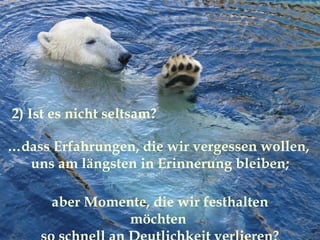 … dass Erfahrungen, die wir vergessen wollen,  uns am längsten in Erinnerung bleiben; 2) Ist es nicht seltsam? aber Momente, die wir festhalten möchten  so schnell an Deutlichkeit verlieren? 