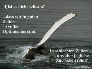 ...dass wir in guten Zeiten  so voller  Optimismus sind; 4)Ist es nicht seltsam? in schlechten Zeiten  uns aber jegliche Zuversicht fehlt?  