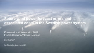 Future wind power forecast errors and
associated costs in the Swedish power system

Presentation at Winterwind 2012
Fredrik Carlsson/Viktoria Neimane

2012.02.07

Confidentiality class: None (C1)


1 | Future wind power forecast errors and associated costs in the Swedish power system | Fredrik Carlsson |
2012.02.07
 