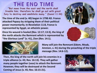 The time of the end (v. 40) began in 1798 AD. France
attacked Papacy by stripping them of their political
power momentarily. In Revelation 11:8, France is
represented by Egypt, an atheistic power.
Once his wound is healed (Rev. 12:17; 13:3), the king of
the north attacks the Remnant which is represented by
“the Glorious Land” (v. 41), Zion (Rev. 14:1).
Many will join the Remnant (Edom, Moab,
Ammon, v. 41) during the preaching of the triple
message (Rev. 14:6-12).
Then, the king of the north will join his enemies in a
triple alliance (v. 43; Rev. 16:13). They will gather
many people together (seas) to attack the Remnant.
However, they will be destroyed at the Second
Coming of Jesus (v. 45; Rev. 16:15-21).
 