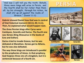 Gabriel showed Daniel how God was in control
of that historical moment (10:13, 20; 11:1).
Then, he explained what would happen next.
The three Persian kings after Cyrus were
Cambyses, Smerdis and Darius. The fourth one
was Xerxes (King Ahasuerus in the books of
Ezra and Esther).
Darius tried to invade Greece, but he was
defeated at Marathon. Xerxes got to Athens,
but he was also defeated.
The way those kings are introduced is parallel
to the prophecies of Amos. In that prophecy,
God forgives three sins of a kingdom, but it is
sentenced because of a fourth sin.
Cambyses
Xerxes
Darius Smerdis
 