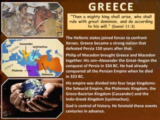 The Hellenic states joined forces to confront
Xerxes. Greece became a strong nation that
defeated Persia 150 years after that.
Philip of Macedon brought Greece and Macedon
together. His son–Alexander the Great–began the
conquest of Persia in 334 BC. He had already
conquered all the Persian Empire when he died
in 323 BC.
His empire was divided into four large kingdoms:
the Seleucid Empire, the Ptolemaic Kingdom, the
Greco-Bactrian Kingdom (Cassander) and the
Indo-Greek Kingdom (Lysimachus).
God is control of history. He foretold these events
centuries in advance.
Cassander
Lysimachus
Seleucus
Ptolemy
 
