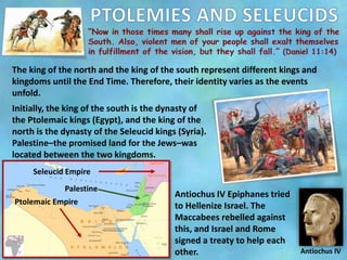 The king of the north and the king of the south represent different kings and
kingdoms until the End Time. Therefore, their identity varies as the events
unfold.
Initially, the king of the south is the dynasty of
the Ptolemaic kings (Egypt), and the king of the
north is the dynasty of the Seleucid kings (Syria).
Palestine–the promised land for the Jews–was
located between the two kingdoms.
Antiochus IV Epiphanes tried
to Hellenize Israel. The
Maccabees rebelled against
this, and Israel and Rome
signed a treaty to help each
other. Antiochus IV
Seleucid Empire
Ptolemaic Empire
Palestine
 