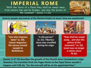 “With the force of a flood they shall be swept away
from before him and be broken, and also the prince of
the covenant.” (Daniel 11:22)
Several people and events of the Roman Empire at Jesus’ time are mentioned:
“one who imposes
taxes” (v. 20).
Caesar Augustus:
His census moved
Joseph to
Bethlehem.
“a vile person”
(v. 21). Tiberius:
Jesus was crucified
during his reign.
“they shall be swept
away… and also the
prince of the
covenant.” (v. 22).
Israel was no longer
a nation since
70 AD.
Daniel 11:27-28 describes the growth of the Church since Constantine’s reign.
However, the transition from the Pagan Rome to the Papal Rome wouldn’t
happen until 538 AD, “for the end will still be at the appointed time.”
 