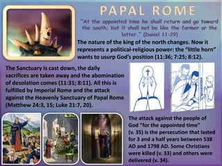 PAPAL ROME
The nature of the king of the north changes. Now it
represents a political-religious power: the “little horn”
wants to usurp God’s position (11:36; 7:25; 8:12).
The Sanctuary is cast down, the daily
sacrifices are taken away and the abomination
of desolation comes (11:31; 8:11). All this is
fulfilled by Imperial Rome and the attack
against the Heavenly Sanctuary of Papal Rome
(Matthew 24:3, 15; Luke 21:7, 20).
The attack against the people of
God “for the appointed time”
(v. 35) is the persecution that lasted
for 3 and a half years between 538
AD and 1798 AD. Some Christians
were killed (v. 33) and others were
delivered (v. 34).
 