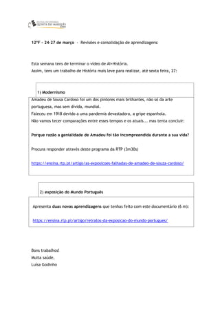 12ºF – 24-27 de março - Revisões e consolidação de aprendizagens:
Esta semana tens de terminar o vídeo de AI+História.
Assim, tens um trabalho de História mais leve para realizar, até sexta feira, 27:
1) Modernismo
Amadeu de Sousa Cardoso foi um dos pintores mais brilhantes, não só da arte
portuguesa, mas sem dívida, mundial.
Faleceu em 1918 devido a uma pandemia devastadora, a gripe espanhola.
Não vamos tecer comparações entre esses tempos e os atuais... mas tenta concluir:
Porque razão a genialidade de Amadeu foi tão incompreendida durante a sua vida?
Procura responder através deste programa da RTP (3m30s)
https://ensina.rtp.pt/artigo/as-exposicoes-falhadas-de-amadeo-de-souza-cardoso/
2) exposição do Mundo Português
Apresenta duas novas aprendizagens que tenhas feito com este documentário (6 m):
https://ensina.rtp.pt/artigo/retratos-da-exposicao-do-mundo-portugues/
Bons trabalhos!
Muita saúde,
Luísa Godinho