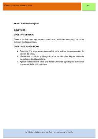 DSFDFSFSD
FÓRMULAS Y FUNCIONES EXCEL 2013. 2015
La vida del estudiante es el sacrificio y su recompensa, el triunfo.
TEMA: Funciones Lógicas.
OBJETIVOS
OBJETIVO GENERAL
Conocer las funciones lógicas para poder tomar decisiones siempre y cuando se
cumplan ciertas premisas.
OBJETIVOS ESPECIFICOS
 Enumerar los argumentos necesarios para realizar la comparación de
valores de celda,
 Determinar la utilidad y configuración de las funciones lógicas mediante
ejemplos de la vida cotidiana.
 Aplicar correctamente cada una de las funciones lógicas para solucionar
problemas de la vida cotidiana.
 