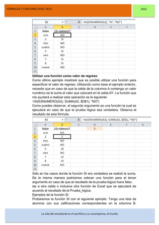 DSFDFSFSD
FÓRMULAS Y FUNCIONES EXCEL 2013. 2015
La vida del estudiante es el sacrificio y su recompensa, el triunfo.
Utilizar una función como valor de regreso
Como último ejemplo mostraré que es posible utilizar una función para
especificar el valor de regreso. Utilizando como base el ejemplo anterior,
necesito que en caso de que la celda de la columna A contenga un valor
numérico se le sume el valor que colocaré en la celda D1. La función que
me ayudará a realizar esta operación es la siguiente:
=SI(ESNUMERO(A2), SUMA(A2, $D$1), "NO")
Como puedes observar, el segundo argumento es una función la cual se
ejecutará en caso de que la prueba lógica sea verdadera. Observa el
resultado de esta fórmula:
Sólo en los casos donde la función SI era verdadera se realizó la suma.
De la misma manera podríamos colocar una función para el tercer
argumento en caso de que el resultado de la prueba lógica fuera falso.
ias a otra celda o inclusive otra función de Excel que se ejecutará de
acuerdo al resultado de la Prueba_lógica.
Ejemplos de la función SI
Probaremos la función SI con el siguiente ejemplo. Tengo una lista de
alumnos con sus calificaciones correspondientes en la columna B.
 