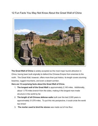 12 Fun Facts You May Not Know About the Great Wall of China
The Great Wall of China is widely accepted as the most major tourist attraction in
China, having been built originally to defend the Chinese Empire from enemies to the
north. The Great Wall, however, offers more than just history: its length covers stunning
beaches, rugged mountains, and even a desert corridor.
Here are 12 surprising facts about the Great Wall of China.
1. The longest wall of the Great Wall is approximately 2,145 miles. Additionally,
about 1,770 miles branch from the sides, making it the longest man-made
structure in the world by far.
2. The length of all Chinese defense walls built over the last 2,000 years is
approximately 31,070 miles. To put this into perspective, it could circle the world
two times!
3. The mortar used to bind the stones was made out of rice flour.
 