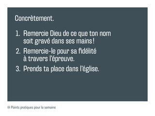 Concrètement.

   1.	 Remercie Dieu de ce que ton nom
       soit gravé dans ses mains !
   2.	 	 emercie-le pour sa fidélité
       R
       à travers l’épreuve.
   3.	 	 rends ta place dans l’église.
       P



Points pratiques pour la semaine
 