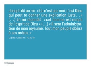 Joseph dit au roi : « Ce n’est pas moi, c’est Dieu
  qui peut te donner une explication juste… »
  (…) Le roi répondit : « cet homme est rempli
  de l’esprit de Dieu » (…) « Il sera l’administra-
  teur de mon royaume. Tout mon peuple obéira
  à ses ordres. »
  La Bible : Genèse 41 : 16, 38, 40




Message
 