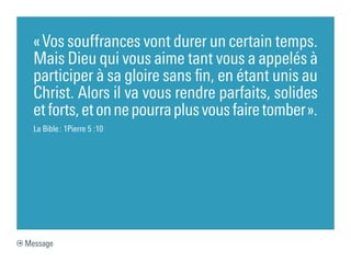 « Vos souffrances vont durer un certain temps.
  Mais Dieu qui vous aime tant vous a appelés à
  participer à sa gloire sans fin, en étant unis au
  Christ. Alors il va vous rendre parfaits, solides
  et forts, et on ne pourra plus vous faire tomber ».
  La Bible : 1Pierre 5 :10




Message
 