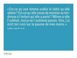 « Est-ce qu’une femme oublie le bébé qu’elle
  allaite ? Est-ce qu’elle cesse de montrer sa ten-
  dresse à l’enfant qu’elle a porté ? Même si elle
  l’oubliait, moi je ne t’oublierai jamais. Vois, j’ai
  écrit ton nom sur la paume de mes mains. »
  La Bible : Esaïe 49 :15-16




Message
 