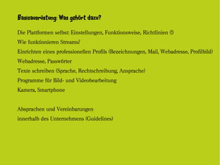 Basisausrüstung: Was gehört dazu?

Die Plattformen selbst: Einstellungen, Funktionsweise, Richtlinien (!)
Wie funktionieren Streams?
Einrichten eines professionellen Profils (Bezeichnungen, Mail, Webadresse, Profilbild)
Webadresse, Passwörter
Texte schreiben (Sprache, Rechtschreibung, Ansprache)
Programme für Bild- und Videobearbeitung
Kamera, Smartphone


Absprachen und Vereinbarungen
innerhalb des Unternehmens (Guidelines)
 