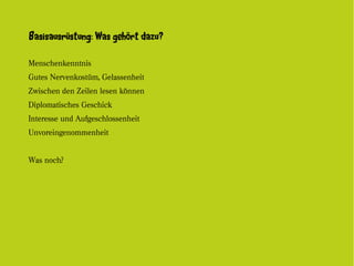 Basisausrüstung: Was gehört dazu?

Menschenkenntnis
Gutes Nervenkostüm, Gelassenheit
Zwischen den Zeilen lesen können
Diplomatisches Geschick
Interesse und Aufgeschlossenheit
Unvoreingenommenheit


Was noch?
 