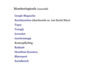 Monitoringtools (Auswahl)

Google Blogsuche
Socialmention (durchsucht ca. 100 Social Sites)
Topsy
Twingly
Icerocket
mentionmapp
Kostenpflichtig:
Radian6
Heartbeat Sysomos,
Bluereport
Socialbench
 