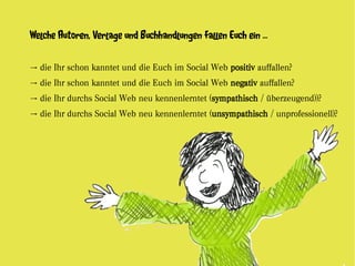 Welche Autoren, Verlage und Buchhandlungen fallen Euch ein ...


→ die Ihr schon kanntet und die Euch im Social Web positiv auffallen?
→ die Ihr schon kanntet und die Euch im Social Web negativ auffallen?
→ die Ihr durchs Social Web neu kennenlerntet (sympathisch / überzeugend))?
→ die Ihr durchs Social Web neu kennenlerntet (unsympathisch / unprofessionell)?
 