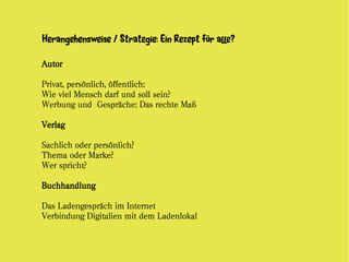 Herangehensweise / Strategie: Ein Rezept für alle?

Autor

Privat, persönlich, öffentlich:
Wie viel Mensch darf und soll sein?
Werbung und Gespräche: Das rechte Maß

Verlag

Sachlich oder persönlich?
Thema oder Marke?
Wer spricht?

Buchhandlung

Das Ladengespräch im Internet
Verbindung Digitalien mit dem Ladenlokal
 