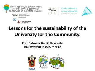 Lessons for the sustainability of the
University for the Community.
Prof. Salvador García Ruvalcaba
RCE Western Jalisco, México
CENTRO REGIONAL DE EXPERIENCIAS EN
EDUCACIÓN PARA EL DESARROLLO
SUSTENTABLE DEL OCCIDENTE DE JALISCO
CUCSUR
 