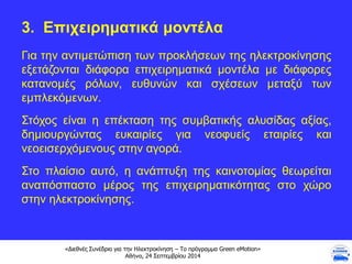 «Διεθνές Συνέδριο για την Ηλεκτροκίνηση – Το πρόγραμμα Green eMotion»
Αθήνα, 24 Σεπτεμβρίου 2014
3. Επιχειρηματικά μοντέλα
Για την αντιμετώπιση των προκλήσεων της ηλεκτροκίνησης
εξετάζονται διάφορα επιχειρηματικά μοντέλα με διάφορες
κατανομές ρόλων, ευθυνών και σχέσεων μεταξύ των
εμπλεκόμενων.
Στόχος είναι η επέκταση της συμβατικής αλυσίδας αξίας,
δημιουργώντας ευκαιρίες για νεοφυείς εταιρίες και
νεοεισερχόμενους στην αγορά.
Στο πλαίσιο αυτό, η ανάπτυξη της καινοτομίας θεωρείται
αναπόσπαστο μέρος της επιχειρηματικότητας στο χώρο
στην ηλεκτροκίνησης.
 