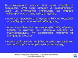«Διεθνές Συνέδριο για την Ηλεκτροκίνηση – Το πρόγραμμα Green eMotion»
Αθήνα, 24 Σεπτεμβρίου 2014
Τα επιχειρηματικά μοντέλα που έχουν προταθεί ή
εφαρμοστεί, μέχρι τώρα, μπορούν να ομαδοποιηθούν,
χωρίς να αποκλείονται επικαλύψεις και διάφοροι
συνδυασμοί τους, σε τρεις κύριες κατηγορίες:
• Αυτά που προωθούν στην αγορά τα Η/Ο και στοχεύουν
στην αύξηση του ποσοστού διείσδυσής τους,
• Αυτά που καλύπτουν την αγορά ηλεκτρικής φόρτισης,
δηλαδή την ανάπτυξη των υποδομών φόρτισης, και
συμπεριλαμβάνουν την εγκατάσταση, λειτουργία και
συντήρησής τους, και
• Αυτά που διερευνούν τον βέλτιστο τρόπο εμπλοκής στη
νέα αυτή αγορά των εταιριών ηλεκτροπαραγωγής
 