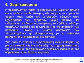 «Διεθνές Συνέδριο για την Ηλεκτροκίνηση – Το πρόγραμμα Green eMotion»
Αθήνα, 24 Σεπτεμβρίου 2014
4. Συμπεράσματα
Η περιβαλλοντική πίεση, η διαφαινόμενη κλιματική αλλαγή
και η ανάγκη αποδοτικότερης αξιοποίησης των φυσικών
πόρων, στον τομέα των μεταφορών, οδηγούν στον
εξηλεκτρισμό των οχημάτων, χωρίς βιασύνη και
ενδεχόμενες λανθασμένες αποφάσεις και εξελίξεις, αλλά με
παράλληλη πρόοδο της τεχνολογίας και της ανάπτυξη των
υποδομών. Στόχος, η μέγιστη αξιοποίηση των
πλεονεκτημάτων της ηλεκτροκίνησης με τα πολλαπλά
οφέλη για την οικονομία και την κοινωνία.
Υπό αυτό το πρίσμα η ηλεκτροκίνηση αντιμετωπίζεται ως
μια νέα ευκαιρία για την ανάπτυξη της επιχειρηματικότητας,
της καινοτομίας, της δημιουργίας ευκαιριών κέρδους και της
δημιουργίας νέων θέσεων εργασίας.
 