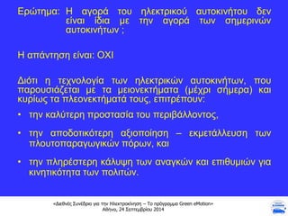 «Διεθνές Συνέδριο για την Ηλεκτροκίνηση – Το πρόγραμμα Green eMotion»
Αθήνα, 24 Σεπτεμβρίου 2014
Ερώτημα: Η αγορά του ηλεκτρικού αυτοκινήτου δεν
είναι ίδια με την αγορά των σημερινών
αυτοκινήτων ;
Η απάντηση είναι: ΟΧΙ
Διότι η τεχνολογία των ηλεκτρικών αυτοκινήτων, που
παρουσιάζεται με τα μειονεκτήματα (μέχρι σήμερα) και
κυρίως τα πλεονεκτήματά τους, επιτρέπουν:
• την καλύτερη προστασία του περιβάλλοντος,
• την αποδοτικότερη αξιοποίηση – εκμετάλλευση των
πλουτοπαραγωγικών πόρων, και
• την πληρέστερη κάλυψη των αναγκών και επιθυμιών για
κινητικότητα των πολιτών.
 
