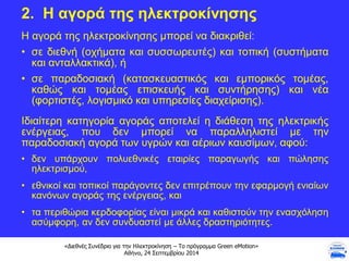 «Διεθνές Συνέδριο για την Ηλεκτροκίνηση – Το πρόγραμμα Green eMotion»
Αθήνα, 24 Σεπτεμβρίου 2014
2. Η αγορά της ηλεκτροκίνησης
Η αγορά της ηλεκτροκίνησης μπορεί να διακριθεί:
• σε διεθνή (οχήματα και συσσωρευτές) και τοπική (συστήματα
και ανταλλακτικά), ή
• σε παραδοσιακή (κατασκευαστικός και εμπορικός τομέας,
καθώς και τομέας επισκευής και συντήρησης) και νέα
(φορτιστές, λογισμικό και υπηρεσίες διαχείρισης).
Ιδιαίτερη κατηγορία αγοράς αποτελεί η διάθεση της ηλεκτρικής
ενέργειας, που δεν μπορεί να παραλληλιστεί με την
παραδοσιακή αγορά των υγρών και αέριων καυσίμων, αφού:
• δεν υπάρχουν πολυεθνικές εταιρίες παραγωγής και πώλησης
ηλεκτρισμού,
• εθνικοί και τοπικοί παράγοντες δεν επιτρέπουν την εφαρμογή ενιαίων
κανόνων αγοράς της ενέργειας, και
• τα περιθώρια κερδοφορίας είναι μικρά και καθιστούν την ενασχόληση
ασύμφορη, αν δεν συνδυαστεί με άλλες δραστηριότητες.
 