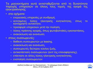«Διεθνές Συνέδριο για την Ηλεκτροκίνηση – Το πρόγραμμα Green eMotion»
Αθήνα, 24 Σεπτεμβρίου 2014
Τα μειονεκτήματα αυτά αντισταθμίζονται από τη δυνατότητα
παροχής υπηρεσιών σε όλους τους τομείς της αγορά της
ηλεκτροκίνησης:
• στα οχήματα:
– ενεργειακές υπηρεσίες με συνδρομή,
– εκτεταμένες λύσεις ηλεκτρικής κινητικότητας, όπως το
κοινόχρηστο αυτοκίνητο,
– προσφορά υπηρεσιών μετά την πώληση,
– λύσεις πράσινης αγοράς, όπως φωτοβολταϊκές εγκαταστάσεις,
– ανακύκλωση και ανανέωση
• στους συσσωρευτές:
– διάθεση συσσωρευτών με leasing,
– ανακύκλωση και ανανέωση,
– συσσωρευτές δεύτερου κύκλου ζωής,
– αντικατάσταση συσσωρευτών (αντί της επαναφόρτισης),
– επέκταση σε άλλες λύσεις ηλεκτρικής κινητικότητας,
– ενοποίηση συσσωρευτών
 