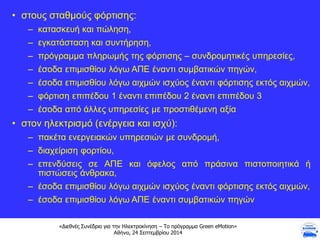 «Διεθνές Συνέδριο για την Ηλεκτροκίνηση – Το πρόγραμμα Green eMotion»
Αθήνα, 24 Σεπτεμβρίου 2014
• στους σταθμούς φόρτισης:
– κατασκευή και πώληση,
– εγκατάσταση και συντήρηση,
– πρόγραμμα πληρωμής της φόρτισης – συνδρομητικές υπηρεσίες,
– έσοδα επιμισθίου λόγω ΑΠΕ έναντι συμβατικών πηγών,
– έσοδα επιμισθίου λόγω αιχμών ισχύος έναντι φόρτισης εκτός αιχμών,
– φόρτιση επιπέδου 1 έναντι επιπέδου 2 έναντι επιπέδου 3
– έσοδα από άλλες υπηρεσίες με προστιθέμενη αξία
• στον ηλεκτρισμό (ενέργεια και ισχύ):
– πακέτα ενεργειακών υπηρεσιών με συνδρομή,
– διαχείριση φορτίου,
– επενδύσεις σε ΑΠΕ και όφελος από πράσινα πιστοποιητικά ή
πιστώσεις άνθρακα,
– έσοδα επιμισθίου λόγω αιχμών ισχύος έναντι φόρτισης εκτός αιχμών,
– έσοδα επιμισθίου λόγω ΑΠΕ έναντι συμβατικών πηγών
 