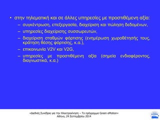 «Διεθνές Συνέδριο για την Ηλεκτροκίνηση – Το πρόγραμμα Green eMotion»
Αθήνα, 24 Σεπτεμβρίου 2014
• στην τηλεματική και σε άλλες υπηρεσίες με προστιθέμενη αξία:
– συγκέντρωση, επεξεργασία, διαχείριση και πώληση δεδομένων,
– υπηρεσίες διαχείρισης συσσωρευτών,
– διαχείριση σταθμών φόρτισης (ενημέρωση χωροθέτησής τους,
κράτηση θέσης φόρτισης, κ.α.),
– επικοινωνία V2V και V2G,
– υπηρεσίες με προστιθέμενη αξία (σημεία ενδιαφέροντος,
διαγνωστικά, κ.α.)
 