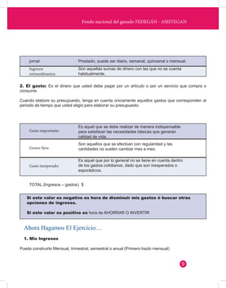 Fondo nacional del ganado FEDEGÁN - ASISTEGAN 
jornal: Prestado, puede ser diario, semanal, quincenal o mensual. 
Ingresos 
extraordinarios: 
Gasto importante: 
Gastos fijos: 
Gasto inesperado: 
Son aquellas sumas de dinero con las que no se cuenta 
habitualmente. 
2. El gasto: Es el dinero que usted debe pagar por un artículo o por un servicio que compra o 
consume. 
Cuando elabore su presupuesto, tenga en cuenta únicamente aquellos gastos que corresponden al 
periodo de tiempo que usted eligió para elaborar su presupuesto. 
Es aquel que se debe realizar de manera indispensable 
para satisfacer las necesidades básicas que generan 
calidad de vida. 
Son aquellos que se efectúan con regularidad y las 
cantidades no suelen cambiar mes a mes. 
Es aquel que por lo general no se tiene en cuenta dentro 
de los gastos cotidianos, dado que son inesperados o 
esporádicos. 
1. Mis Ingresos 
Puedo construirlo Mensual, trimestral, semestral o anual (Primero hazlo mensual) 
TOTAL (Ingresos – gastos) $ 
Si este valor es negativo es hora de disminuir mis gastos ó buscar otras 
opciones de ingresos. 
Si este valor es positivo es hora de AHORRAR O INVERTIR 
Ahora Hagamos El Ejercicio… 
9 
 