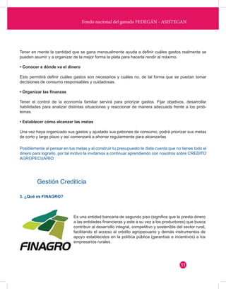 Fondo nacional del ganado FEDEGÁN - ASISTEGAN 
Tener en mente la cantidad que se gana mensualmente ayuda a definir cuáles gastos realmente se 
pueden asumir y a organizar de la mejor forma la plata para hacerla rendir al máximo. 
• Conocer a dónde va el dinero 
Esto permitirá definir cuáles gastos son necesarios y cuáles no, de tal forma que se puedan tomar 
decisiones de consumo responsables y cuidadosas. 
• Organizar las finanzas 
Tener el control de la economía familiar servirá para priorizar gastos. Fijar objetivos, desarrollar 
habilidades para analizar distintas situaciones y reaccionar de manera adecuada frente a los prob-lemas. 
• Establecer cómo alcanzar las metas 
Una vez haya organizado sus gastos y ajustado sus patrones de consumo, podrá priorizar sus metas 
de corto y largo plazo y así comenzará a ahorrar regularmente para alcanzarlas 
Posiblemente al pensar en tus metas y al construir tu presupuesto te diste cuenta que no tienes todo el 
dinero para lograrlo, por tal motivo te invitamos a continuar aprendiendo con nosotros sobre CREDITO 
AGROPECUARIO 
Gestión Crediticia 
3. ¿Qué es FINAGRO? 
Es una entidad bancaria de segundo piso (significa que le presta dinero 
a las entidades financieras y este a su vez a los productores) que busca 
contribuir al desarrollo integral, competitivo y sostenible del sector rural, 
facilitando el acceso al crédito agropecuario y demás instrumentos de 
apoyo establecidos en la política pública (garantías e incentivos) a los 
empresarios rurales. 
11 
 