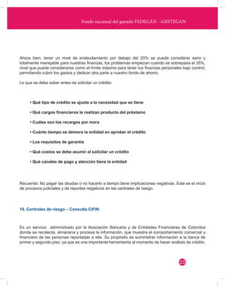Fondo nacional del ganado FEDEGÁN - ASISTEGAN 
10. Centrales de riesgo – Consulta CIFIN 
Ahora bien, tener un nivel de endeudamiento por debajo del 20% se puede considerar sano y 
totalmente manejable para nuestras finanzas, los problemas empiezan cuando se sobrepasa el 35%, 
nivel que puede considerarse como el límite máximo para tener tus finanzas personales bajo control, 
permitiendo cubrir los gastos y dedicar otra parte a nuestro fondo de ahorro. 
Lo que se debe saber antes de solicitar un crédito: 
Recuerde: No pagar las deudas o no hacerlo a tiempo tiene implicaciones negativas. Este es el inicio 
de procesos judiciales y de reportes negativos en las centrales de riesgo. 
Es un servicio administrado por la Asociación Bancaria y de Entidades Financieras de Colombia 
donde se recolecta, almacena y procesa la información, que muestra el comportamiento comercial y 
financiero de las personas reportadas a ella. Su propósito es suministrar información a la banca de 
primer y segundo piso, ya que es una importante herramienta al momento de hacer análisis de crédito. 
• Qué tipo de crédito se ajusta a la necesidad que se tiene 
• Qué cargos financieros le realizan producto del préstamo 
• Cuáles son los recargos por mora 
• Cuánto tiempo se demora la entidad en aprobar el crédito 
• Los requisitos de garantía 
• Qué costos se debe asumir al solicitar un crédito 
• Qué canales de pago y atención tiene la entidad 
23 
 
