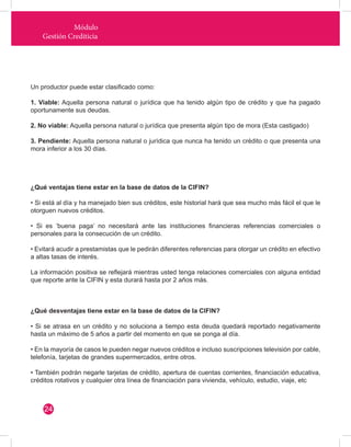 Módulo 
Gestión Crediticia 
Un productor puede estar clasificado como: 
1. Viable: Aquella persona natural o jurídica que ha tenido algún tipo de crédito y que ha pagado 
oportunamente sus deudas. 
2. No viable: Aquella persona natural o jurídica que presenta algún tipo de mora (Esta castigado) 
3. Pendiente: Aquella persona natural o jurídica que nunca ha tenido un crédito o que presenta una 
mora inferior a los 30 días. 
¿Qué ventajas tiene estar en la base de datos de la CIFIN? 
• Si está al día y ha manejado bien sus créditos, este historial hará que sea mucho más fácil el que le 
otorguen nuevos créditos. 
• Si es ‘buena paga’ no necesitará ante las instituciones financieras referencias comerciales o 
personales para la consecución de un crédito. 
• Evitará acudir a prestamistas que le pedirán diferentes referencias para otorgar un crédito en efectivo 
a altas tasas de interés. 
La información positiva se reflejará mientras usted tenga relaciones comerciales con alguna entidad 
que reporte ante la CIFIN y esta durará hasta por 2 años más. 
¿Qué desventajas tiene estar en la base de datos de la CIFIN? 
• Si se atrasa en un crédito y no soluciona a tiempo esta deuda quedará reportado negativamente 
hasta un máximo de 5 años a partir del momento en que se ponga al día. 
• En la mayoría de casos le pueden negar nuevos créditos e incluso suscripciones televisión por cable, 
telefonía, tarjetas de grandes supermercados, entre otros. 
• También podrán negarle tarjetas de crédito, apertura de cuentas corrientes, financiación educativa, 
créditos rotativos y cualquier otra línea de financiación para vivienda, vehículo, estudio, viaje, etc 
24 
 