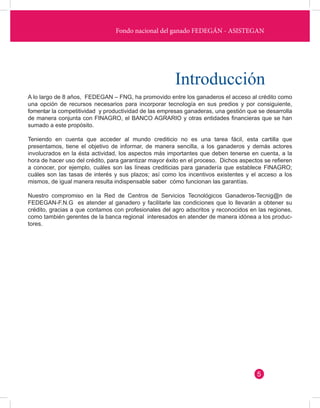 Fondo nacional del ganado FEDEGÁN - ASISTEGAN 
Introducción 
A lo largo de 8 años, FEDEGAN – FNG, ha promovido entre los ganaderos el acceso al crédito como 
una opción de recursos necesarios para incorporar tecnología en sus predios y por consiguiente, 
fomentar la competitividad y productividad de las empresas ganaderas, una gestión que se desarrolla 
de manera conjunta con FINAGRO, el BANCO AGRARIO y otras entidades financieras que se han 
sumado a este propósito. 
Teniendo en cuenta que acceder al mundo crediticio no es una tarea fácil, esta cartilla que 
presentamos, tiene el objetivo de informar, de manera sencilla, a los ganaderos y demás actores 
involucrados en la ésta actividad, los aspectos más importantes que deben tenerse en cuenta, a la 
hora de hacer uso del crédito, para garantizar mayor éxito en el proceso. Dichos aspectos se refieren 
a conocer, por ejemplo, cuáles son las líneas crediticias para ganadería que establece FINAGRO; 
cuáles son las tasas de interés y sus plazos; así como los incentivos existentes y el acceso a los 
mismos, de igual manera resulta indispensable saber cómo funcionan las garantías. 
Nuestro compromiso en la Red de Centros de Servicios Tecnológicos Ganaderos-Tecnig@n de 
FEDEGAN-F.N.G es atender al ganadero y facilitarle las condiciones que lo llevarán a obtener su 
crédito, gracias a que contamos con profesionales del agro adscritos y reconocidos en las regiones, 
como también gerentes de la banca regional interesados en atender de manera idónea a los produc-tores. 
5 
 