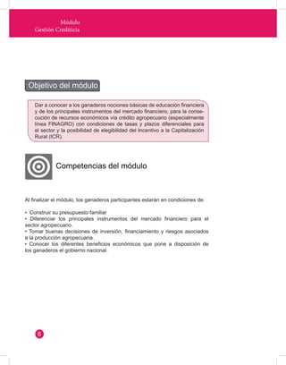 Módulo 
Gestión Crediticia 
Al finalizar el módulo, los ganaderos participantes estarán en condiciones de: 
• Construir su presupuesto familiar 
• Diferenciar los principales instrumentos del mercado financiero para el 
sector agropecuario. 
• Tomar buenas decisiones de inversión, financiamiento y riesgos asociados 
a la producción agropecuaria. 
• Conocer los diferentes beneficios económicos que pone a disposición de 
los ganaderos el gobierno nacional. 
Objetivo del módulo 
Competencias del módulo 
Dar a conocer a los ganaderos nociones básicas de educación financiera 
y de los principales instrumentos del mercado financiero, para la conse-cución 
de recursos económicos vía crédito agropecuario (especialmente 
línea FINAGRO) con condiciones de tasas y plazos diferenciales para 
el sector y la posibilidad de elegibilidad del Incentivo a la Capitalización 
Rural (ICR). 
6 
 