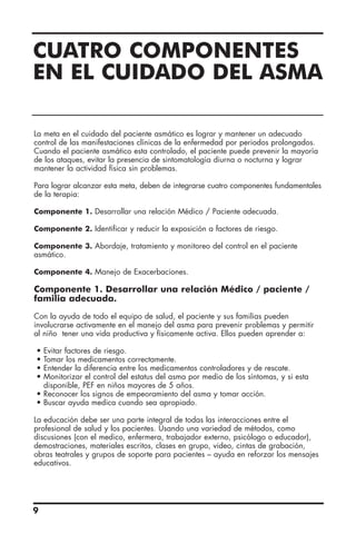 CUATRO COMPONENTES
EN EL CUIDADO DEL ASMA
La meta en el cuidado del paciente asmático es lograr y mantener un adecuado
control de las manifestaciones clínicas de la enfermedad por periodos prolongados.
Cuando el paciente asmático esta controlado, el paciente puede prevenir la mayoría
de los ataques, evitar la presencia de sintomatología diurna o nocturna y lograr
mantener la actividad física sin problemas.
Para lograr alcanzar esta meta, deben de integrarse cuatro componentes fundamentales
de la terapia:
Componente 1. Desarrollar una relación Médico / Paciente adecuada.
Componente 2. Identificar y reducir la exposición a factores de riesgo.
Componente 3. Abordaje, tratamiento y monitoreo del control en el paciente
asmático.
Componente 4. Manejo de Exacerbaciones.
Componente 1. Desarrollar una relación Médico / paciente /
familia adecuada.
Con la ayuda de todo el equipo de salud, el paciente y sus familias pueden
involucrarse activamente en el manejo del asma para prevenir problemas y permitir
al niño tener una vida productiva y físicamente activa. Ellos pueden aprender a:
• Evitar factores de riesgo.
• Tomar los medicamentos correctamente.
• Entender la diferencia entre los medicamentos controladores y de rescate.
• Monitorizar el control del estatus del asma por medio de los síntomas, y si esta
disponible, PEF en niños mayores de 5 años.
• Reconocer los signos de empeoramiento del asma y tomar acción.
• Buscar ayuda medica cuando sea apropiado.
La educación debe ser una parte integral de todas las interacciones entre el
profesional de salud y los pacientes. Usando una variedad de métodos, como
discusiones (con el medico, enfermera, trabajador externo, psicólogo o educador),
demostraciones, materiales escritos, clases en grupo, video, cintas de grabación,
obras teatrales y grupos de soporte para pacientes – ayuda en reforzar los mensajes
educativos.
9
 