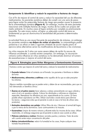 Componente 2: Identificar y reducir la exposición a factores de riesgo:
Con el fin de mejorar el control de asma y reducir la necesidad del uso de diferentes
medicamentos, los pacientes asmáticos deben de cumplir con una serie de pasos
para lograr evitar los potenciales factores de riesgo que puedan causar la presencia
de la sintomatología asmática (Figura 4). Sin embargo, muchos de estos pacientes
reaccionan ante múltiples factores de riesgo, muchos de los cuales son propios del
medio ambiente. En muchos casos el lograr evitarlos por completo es prácticamente
imposible. Por este mismo motivo, el lograr un adecuado control del asma es
fundamental ya que así disminuimos la sensibilidad del paciente a determinados
factores.
La actividad física es una causa frecuente de exacerbación de síntomas, sin embargo
los pacientes asmáticos no deben de evitar el ejercicio. La sintomatología podría
prevenirse si se utiliza un beta 2 agonista inhalado de acción rápida previo al
ejercicio (otras alternativas serian los modificadores de leucotrienos o las cromonas).
Los niños mayores de 3 años con asma severa deben de recibir la vacuna de
influenza anualmente, o cuando existan campañas. Sin embargo, la vacunación
rutinaria contra influenza en niños asmáticos no ha demostrado disminuir el numero
de exacerbaciones ni mejorar el control del asma.
11
Factores a evitar que mejoran el control del asma y reducen la necesidad de medicamentos:
• Fumado tabaco: Evitar el contacto con el fumado. Los pacientes o familiares no deben
de fumar.
• Medicamentos, alimentos y aditivos: evitar aquellos de los que se sabe precipitan
los síntomas.
Algunos medidas razonables que se pueden evitar y deben de ser recomendadas, pero que no
han demostrado un beneficio clínico:
• Ácaros en el polvo casero: lavar sabanas y cobijas semanalmente con agua caliente y
secar al sol o en secadora caliente. Colocar las almohadas y colchones en cobertores
especiales. Reemplazar las alfombras por piso, especialmente en los cuartos. (Si fuera
posible utilizar aspiradoras con filtro. Utilizar acaricidas o ácido tánico para eliminar
los ácaros – asegurarse antes que el paciente no este en casa a la hora de utilizar estos
productos).
• Animales domésticos con pelaje: Utilizar filtros de aire. ( Remover al animal del hogar,
o por lo menos de los dormitorios. Lavar continuamente a la mascota.
• Cucarachas: Limpiar de manera rutinaria y eficiente todos los rincones de las casas. Utilizar
insecticidas, sin embargo asegurarse que el paciente no este en casa cuando se utiliza.
• Pólenes exteriores y mohos: Mantener cerradas puertas y ventanas. Tratar de evitar
salir cuando existe mayor concentración del polen.
• Mohos intradomiciliarios: reducir la humedad en las casas, limpie cualquier área
húmeda frecuentemente.
Figura 4. Estrategias para Evitar Alergenos y Contaminantes Comunes
 