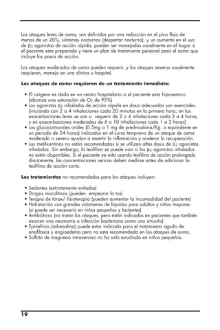 19
Los ataques leves de asma, son definidos por una reducción en el pico flujo de
menos de un 20%, síntomas nocturnos (despertar nocturno), y un aumento en el uso
de ␤2 agonistas de acción rápida, pueden ser manejados usualmente en el hogar si
el paciente esta preparado y tiene un plan de tratamiento personal para el asma que
incluye los pasos de acción.
Los ataques moderados de asma pueden requerir, y los ataques severos usualmente
requieren, manejo en una clínica u hospital.
Los ataques de asma requieren de un tratamiento inmediato:
• El oxigeno es dado en un centro hospitalario si el paciente esta hipoxemico
(alcanza una saturación de O2 de 95%)
• Los agonistas ␤2 inhalados de acción rápida en dosis adecuadas son esenciales.
(iniciando con 2 a 4 inhalaciones cada 20 minutos en la primera hora; en las
exacerbaciones leves se van a requerir de 2 a 4 inhalaciones cada 3 a 4 horas,
y en exacerbaciones moderadas de 6 a 10 inhalaciones cada 1 a 2 horas)
• Los glucocorticoides orales (0.5mg a 1 mg de prednisolona/Kg. o equivalente en
un periodo de 24 horas) indicados en el curso temprano de un ataque de asma
moderado o severo ayudan a revertir la inflamación y acelerar la recuperación.
• Las metilxantinas no están recomendadas si se utilizan altas dosis de ␤2 agonistas
inhalados. Sin embargo, la teofilina se puede usar si los ␤2 agonistas inhalados
no están disponibles. Si el paciente ya esta usando teofilina de acción prolongada
diariamente, las concentraciones sericas deben medirse antes de adicionar la
teofilina de acción corta.
Los tratamientos no recomendados para los ataques incluyen:
• Sedantes (estrictamente evitados)
• Drogas mucolíticas (pueden empeorar la tos)
• Terapia de tórax/ fisioterapia (pueden aumentar la incomodidad del paciente)
• Hidratación con grandes volúmenes de líquidos para adultos y niños mayores
(si puede ser necesario en niños pequeños y lactantes)
• Antibióticos (no tratan los ataques, pero están indicados en pacientes que también
asocien una neumonía o infección bacteriana como una sinusitis)
• Epinefrina (adrenalina) puede estar indicada para el tratamiento agudo de
anafilaxia y angioedema pero no esta recomendada en los ataques de asma.
• Sulfato de magnesio intravenoso no ha sido estudiado en niños pequeños.
 