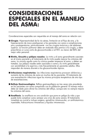 21
Consideraciones especiales son requeridas en el manejo del asma en relación con:
I Cirugía. Hiperreactividad de la vía aérea, limitación en el flujo de aire, y la
hipersecreción de moco predisponen a los pacientes con asma a complicaciones
pre y postoperatorias, particularmente con las cirugías torácicas y de abdomen
superior. La función pulmonar debe ser evaluada días previos a la cirugía, y debe
prescribirse un curso corto de glucocorticoides si el FEV1 es menor del 80% del
mejor valor personal.
I Rinitis, Sinusitis y pólipos nasales. La rinitis y el asma generalmente coexisten
en el mismo paciente y el tratamiento de la rinitis puede mejorar los síntomas del
asma. La sinusitis aguda como la crónica pueden empeorar el asma, y deben ser
tratadas. Los pólipos nasales están asociados a asma y la rinitis generalmente
con sensibilidad a la aspirina y más frecuentemente en pacientes adultos. Ellos
responden de manera discreta a los glucocorticoides tópicos.
I Infecciones respiratorias. Las infecciones respiratorias provocan sibilancias y
aumento de los síntomas de asma en muchos de los pacientes. El tratamiento de
una exacerbación infecciosa sigue los mismos principios terapéuticos de otro tipo
de exacerbaciones.
I Reflujo Gastroesofagico. Reflujo gastroesofágico es tres veces más prevalente
en los pacientes con asma comparado con la población general. El manejo mdico
debe ser dado para aliviar los síntomas del reflujo, aunque esto no siempre mejore
los síntomas del asma.
I Anafilaxis. La anafilaxia es una condición que pone en peligro la vida y que
puede tanto complicar como semejar una crisis de asma severa. El tratamiento
inmediato es crucial e incluye oxigeno, epinefrina intramuscular, un antihistamínico
inyectable, hidrocortisona intravenoso y líquidos intravenosos.
CONSIDERACIONES
ESPECIALES EN EL MANEJO
DEL ASMA:
 