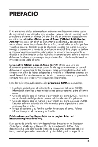 PREFACIO
El Asma es una de las enfermedades crónicas más frecuentes como causa
de morbilidad y mortalidad a nivel mundial. Existe evidencia mundial que la
prevalencia durante los últimos 20 años ha ido en aumento, especialmente
en niños. La Iniciativa Global para el Asma (“Global Initiative for
Asthma”) se creo con el fin de aumentar la conciencia y conocimiento
sobre el tema entre los profesionales en salud, autoridades en salud pública
y público general. También unos de objetivos iniciales fue lograr mejorar el
manejo y prevención a través de un esfuerzo mundial. Este grupo se dedica
a preparar reportes científicos sobre asma de manera que se aumente la
difusión e implementación de las múltiples recomendaciones sobre el manejo
del asma. También promueve que los profesionales a nivel mundial realicen
investigaciones sobre el tema.
La Iniciativa Global para el Asma (GINA) ofrece una serie de
documentos y recomendaciones con el fin de lograr y mantener un control
del asma en la mayoría de los pacientes. Estas recomendaciones han sido
creadas con el fin de lograr adaptarlas a nivel de los diferentes sistemas de
salud. Material educativo como son tarjetas, presentaciones y programas de
cómputo han sido creados y se encuentran disponibles.
Entre las diferentes publicaciones del programa GINA se encuentran:
• Estrategia global para el tratamiento y prevención del asma (2006).
Información científica y recomendaciones para programas para el control
asma.
• Guía de bolsillo para el manejo y prevención del asma (2006). Resumen
sobre el cuidado del paciente para el médico de atención primaria.
• Guía de bolsillo para el manejo y prevención del asma en niños (2006).
Resumen sobre el cuidado del niño asmático para el pediatra y otros
profesionales en salud.
• Lo que el paciente y su familia pueden hacer para el asma. Folletos
informativos para el paciente y su familia.
Publicaciones están disponibles en la página Internet:
http://www.ginaasthma.org.
Estas guías de bolsillo han sido desarrolladas basadas en la Estrategia
Global para el Manejo y Prevención del Asma (versión 2006). Este
documento ha sido estructurado luego de discusiones científicas sobre el
tema, que incluye niveles de evidencia y citas bibliográficas específicas.
2
 