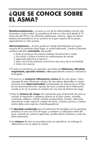 ¿QUE SE CONOCE SOBRE
EL ASMA?
Desafortunadamente… el asma es una de las enfermedades crónicas más
frecuentes a nivel mundial. La prevalencia de esta en niños varía desde el 1%
hasta más del 30% en las diferentes poblaciones, inclusive, según los últimos
estudios esta prevalencia va en aumento en la gran mayoría de los países,
especialmente en niños jóvenes.
Afortunadamente… el asma puede ser tratada eficientemente en la gran
mayoría de los pacientes hasta lograr un control adecuado. Cuando el paciente
asmático está bien controlado, este puede:
 Evitar la presencia de síntomas molestos durante el día y noche
 No utilizar o utilizar el mínimo los medicamentos de rescate
 Adecuada tolerancia al ejercicio
 Tener una función pulmonar normal (o lo más cerca de la normalidad)
 Evitar crisis severas
• El asma se caracteriza por episodios recurrentes de sibilancias, dificultad
respiratoria, opresión torácica y tos especialmente nocturna o durante la
madrugada.
• El asma es un trastorno inflamatorio crónico de las vías aéreas. Como
respuesta de esta inflamación crónica, las vías aéreas desarrollan un evento
conocido como hiperreactividad; caracterizado por obstrucción en el flujo
de aire (broncoconstricción, tapones de moco y aumento de la inflamación)
cuando es en vía se ponen en contacto con una serie de factores de riesgo.
• Entre los factores de riesgo más importantes para el desarrollo de asma se
incluyen la exposición a alergenos (ácaros en el polvo casero, animales,
cucarachas, pólenes y moho), irritantes ocupacionales, fumado, infecciones
respiratorias virales, ejercicio, estados de ánimo, irritantes químicos y medica-
mentos (tales como aspirina y beta-bloqueadores).
• El abordaje escalonado para el tratamiento farmacológico en los pacientes
asmáticos se creo con el fin de lograr y mantener un adecuado control del
asma, tomando en cuenta la seguridad, posibles efectos adversos y costos de
dicho tratamiento.
• Los ataques de asma (o exacerbaciones) son episódicas, sin embargo la
inflamación en la vía aérea es crónica.
4
 