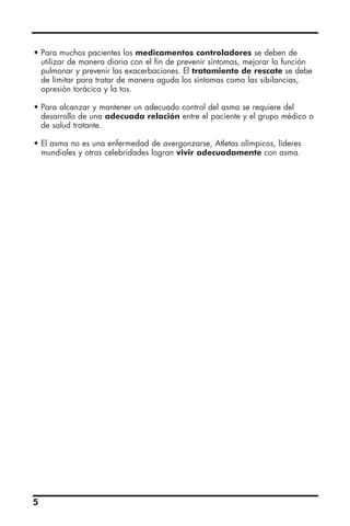 • Para muchos pacientes los medicamentos controladores se deben de
utilizar de manera diaria con el fin de prevenir síntomas, mejorar la función
pulmonar y prevenir las exacerbaciones. El tratamiento de rescate se debe
de limitar para tratar de manera aguda los síntomas como las sibilancias,
opresión torácica y la tos.
• Para alcanzar y mantener un adecuado control del asma se requiere del
desarrollo de una adecuada relación entre el paciente y el grupo médico o
de salud tratante.
• El asma no es una enfermedad de avergonzarse, Atletas olímpicos, líderes
mundiales y otras celebridades logran vivir adecuadamente con asma.
5
 