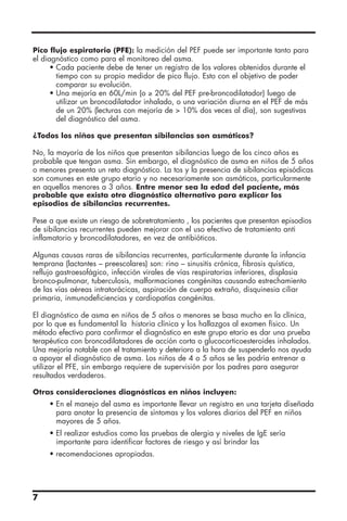 Pico flujo espiratorio (PFE): la medición del PEF puede ser importante tanto para
el diagnóstico como para el monitoreo del asma.
• Cada paciente debe de tener un registro de los valores obtenidos durante el
tiempo con su propio medidor de pico flujo. Esto con el objetivo de poder
comparar su evolución.
• Una mejoría en 60L/min (o ≥ 20% del PEF pre-broncodilatador) luego de
utilizar un broncodilatador inhalado, o una variación diurna en el PEF de más
de un 20% (lecturas con mejoría de  10% dos veces al día), son sugestivas
del diagnóstico del asma.
¿Todos los niños que presentan sibilancias son asmáticos?
No, la mayoría de los niños que presentan sibilancias luego de los cinco años es
probable que tengan asma. Sin embargo, el diagnóstico de asma en niños de 5 años
o menores presenta un reto diagnóstico. La tos y la presencia de sibilancias episódicas
son comunes en este grupo etario y no necesariamente son asmáticos, particularmente
en aquellos menores a 3 años. Entre menor sea la edad del paciente, más
probable que exista otro diagnóstico alternativo para explicar los
episodios de sibilancias recurrentes.
Pese a que existe un riesgo de sobretratamiento , los pacientes que presentan episodios
de sibilancias recurrentes pueden mejorar con el uso efectivo de tratamiento anti
inflamatorio y broncodilatadores, en vez de antibióticos.
Algunas causas raras de sibilancias recurrentes, particularmente durante la infancia
temprana (lactantes – preescolares) son: rino – sinusitis crónica, fibrosis quística,
reflujo gastroesofágico, infección virales de vías respiratorias inferiores, displasia
bronco-pulmonar, tuberculosis, malformaciones congénitas causando estrechamiento
de las vías aéreas intratorácicas, aspiración de cuerpo extraño, disquinesia ciliar
primaria, inmunodeficiencias y cardiopatías congénitas.
El diagnóstico de asma en niños de 5 años o menores se basa mucho en la clínica,
por lo que es fundamental la historia clínica y los hallazgos al examen físico. Un
método efectivo para confirmar el diagnóstico en este grupo etario es dar una prueba
terapéutica con broncodilatadores de acción corta o glucocorticoesteroides inhalados.
Una mejoría notable con el tratamiento y deterioro a la hora de suspenderlo nos ayuda
a apoyar el diagnóstico de asma. Los niños de 4 o 5 años se les podría entrenar a
utilizar el PFE, sin embargo requiere de supervisión por los padres para asegurar
resultados verdaderos.
Otras consideraciones diagnósticas en niños incluyen:
• En el manejo del asma es importante llevar un registro en una tarjeta diseñada
para anotar la presencia de síntomas y los valores diarios del PEF en niños
mayores de 5 años.
• El realizar estudios como las pruebas de alergia y niveles de IgE sería
importante para identificar factores de riesgo y así brindar las
• recomendaciones apropiadas.
7
 