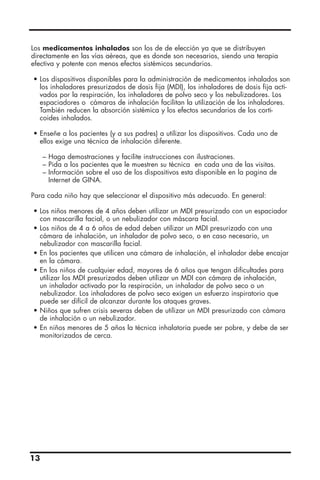 13
Los medicamentos inhalados son los de de elección ya que se distribuyen
directamente en las vías aéreas, que es donde son necesarios, siendo una terapia
efectiva y potente con menos efectos sistémicos secundarios.
• Los dispositivos disponibles para la administración de medicamentos inhalados son
los inhaladores presurizados de dosis fija (MDI), los inhaladores de dosis fija acti-
vados por la respiración, los inhaladores de polvo seco y los nebulizadores. Los
espaciadores o cámaras de inhalación facilitan la utilización de los inhaladores.
También reducen la absorción sistémica y los efectos secundarios de los corti-
coides inhalados.
• Enseñe a los pacientes (y a sus padres) a utilizar los dispositivos. Cada uno de
ellos exige una técnica de inhalación diferente.
– Haga demostraciones y facilite instrucciones con ilustraciones.
– Pida a los pacientes que le muestren su técnica en cada una de las visitas.
– Información sobre el uso de los dispositivos esta disponible en la pagina de
Internet de GINA.
Para cada niño hay que seleccionar el dispositivo más adecuado. En general:
• Los niños menores de 4 años deben utilizar un MDI presurizado con un espaciador
con mascarilla facial, o un nebulizador con máscara facial.
• Los niños de 4 a 6 años de edad deben utilizar un MDI presurizado con una
cámara de inhalación, un inhalador de polvo seco, o en caso necesario, un
nebulizador con mascarilla facial.
• En los pacientes que utilicen una cámara de inhalación, el inhalador debe encajar
en la cámara.
• En los niños de cualquier edad, mayores de 6 años que tengan dificultades para
utilizar los MDI presurizados deben utilizar un MDI con cámara de inhalación,
un inhalador activado por la respiración, un inhalador de polvo seco o un
nebulizador. Los inhaladores de polvo seco exigen un esfuerzo inspiratorio que
puede ser difícil de alcanzar durante los ataques graves.
• Niños que sufren crisis severas deben de utilizar un MDI presurizado con cámara
de inhalación o un nebulizador.
• En niños menores de 5 años la técnica inhalatoria puede ser pobre, y debe de ser
monitorizados de cerca.
 