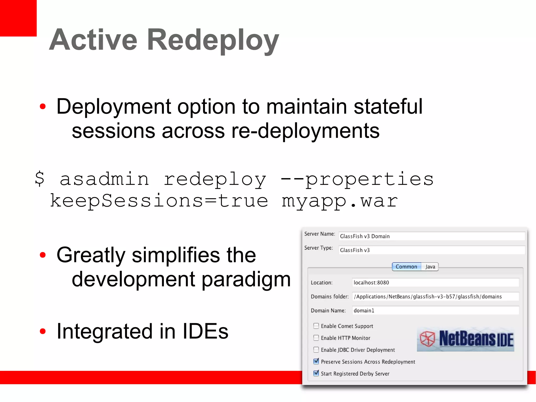 Active Redeploy

●   Deployment option to maintain stateful
     sessions across re-deployments

$ asadmin redeploy --properties
 keepSessions=true myapp.war

●   Greatly simplifies the
     development paradigm

●   Integrated in IDEs
 